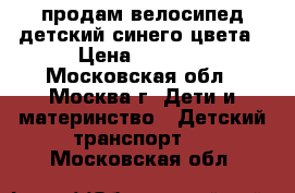 продам велосипед детский синего цвета › Цена ­ 5 000 - Московская обл., Москва г. Дети и материнство » Детский транспорт   . Московская обл.